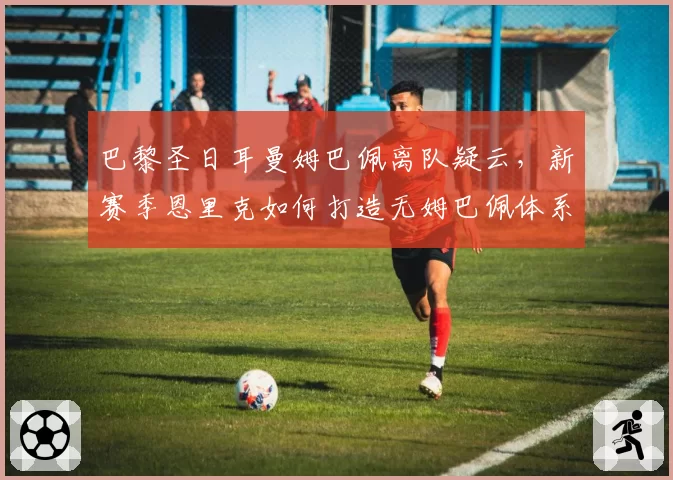 巴黎圣日耳曼姆巴佩离队疑云，新赛季恩里克如何打造无姆巴佩体系？