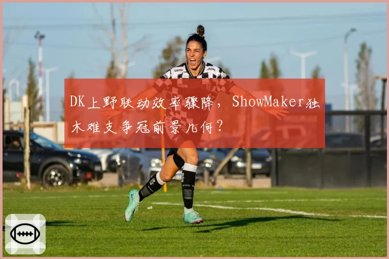 DK上野联动效率骤降,ShowMaker独木难支争冠前景几何?