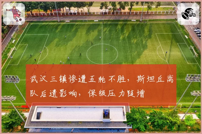 武汉三镇惨遭五轮不胜，斯坦丘离队后遗影响，保级压力陡增