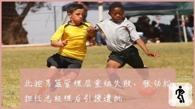 北控男篮管理层重组失败，张劲松担任总经理后引援遭批