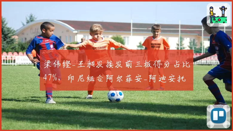 梁伟铿_王昶发接发前三板得分占比47%，印尼组合阿尔菲安_阿迪安托如何破解？