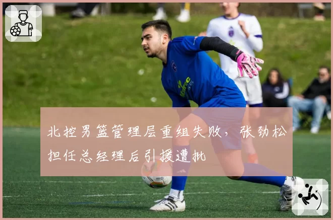 北控男篮管理层重组失败，张劲松担任总经理后引援遭批