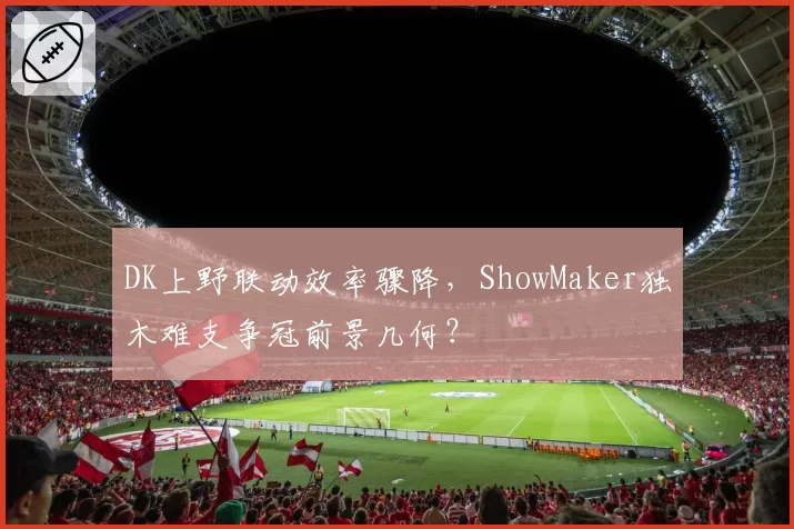 DK上野联动效率骤降,ShowMaker独木难支争冠前景几何?