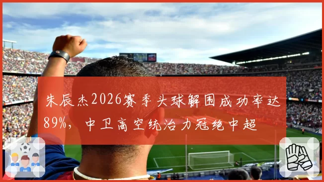 朱辰杰2026赛季头球解围成功率达89%，中卫高空统治力冠绝中超