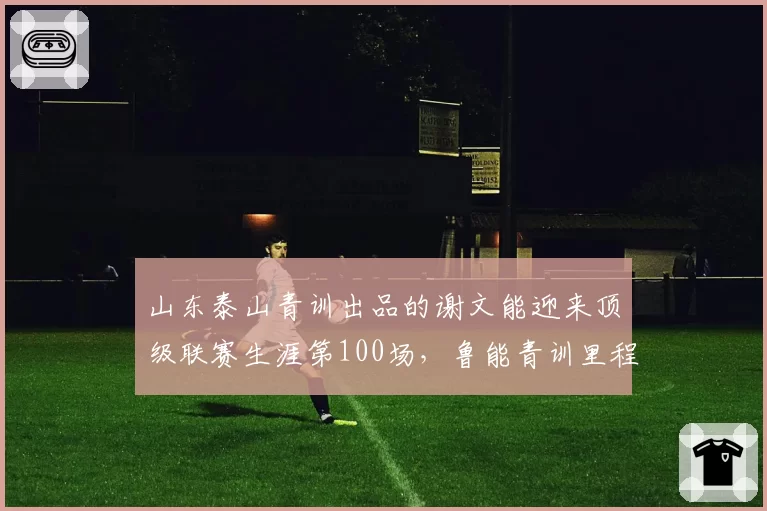 山东泰山青训出品的谢文能迎来顶级联赛生涯第100场，鲁能青训里程碑又添新注脚