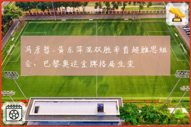 冯彦哲_黄东萍混双胜率首超雅思组合，巴黎奥运金牌格局生变