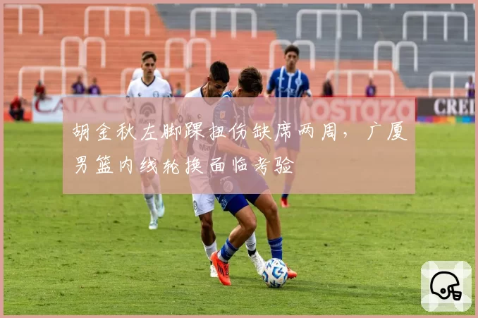 胡金秋左脚踝扭伤缺席两周，广厦男篮内线轮换面临考验
