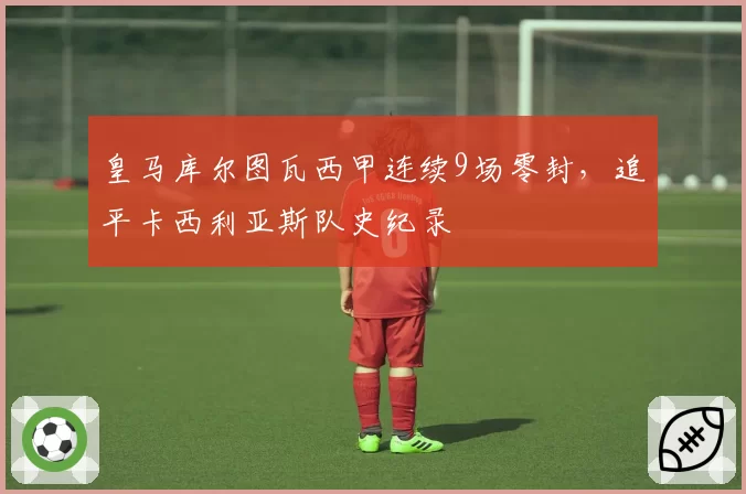 皇马库尔图瓦西甲连续9场零封，追平卡西利亚斯队史纪录