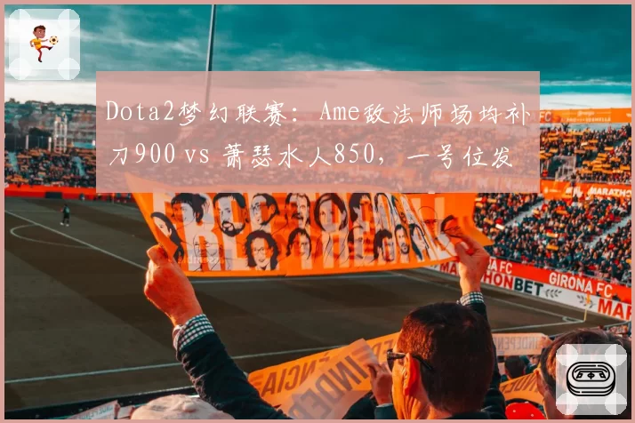 Dota2梦幻联赛：Ame敌法师场均补刀900 vs 萧瑟水人850，一号位发育能力对比
