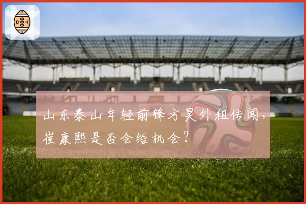 山东泰山年轻前锋方昊外租传闻，崔康熙是否会给机会？