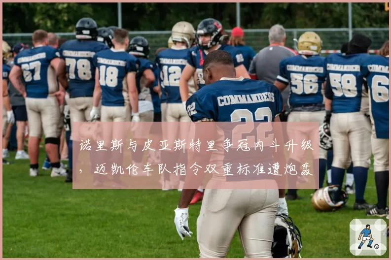 诺里斯与皮亚斯特里争冠内斗升级，迈凯伦车队指令双重标准遭炮轰