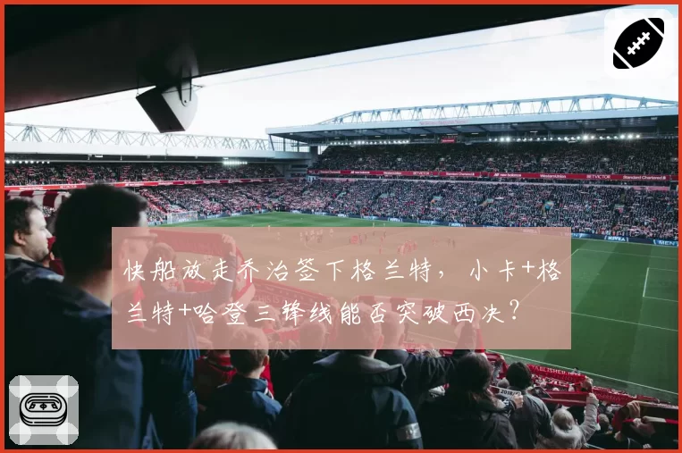 快船放走乔治签下格兰特，小卡+格兰特+哈登三锋线能否突破西决？