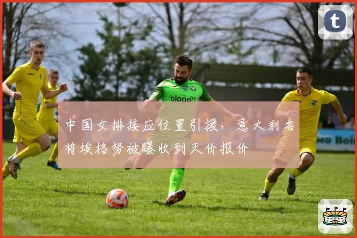 中国女排接应位置引援，意大利名将埃格努被曝收到天价报价