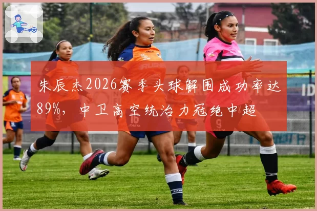 朱辰杰2026赛季头球解围成功率达89%，中卫高空统治力冠绝中超