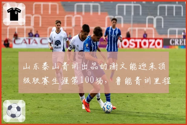 山东泰山青训出品的谢文能迎来顶级联赛生涯第100场，鲁能青训里程碑又添新注脚