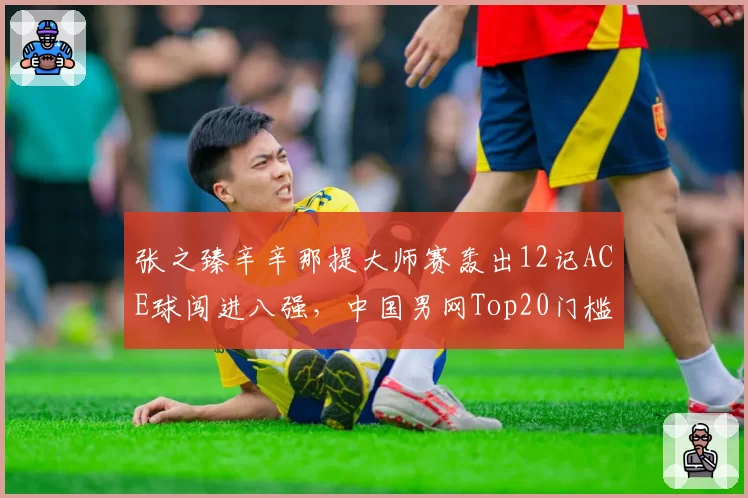 张之臻辛辛那提大师赛轰出12记ACE球闯进八强，中国男网Top20门槛还有多远？