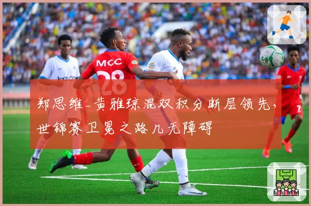 郑思维_黄雅琼混双积分断层领先,世锦赛卫冕之路几无障碍