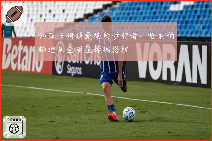 西亚卡姆顶薪续约步行者，哈利伯顿迎来全明星锋线搭档