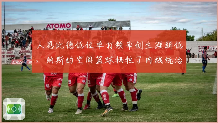 人恩比德低位单打频率创生涯新低，纳斯的空间篮球牺牲了内线统治力？