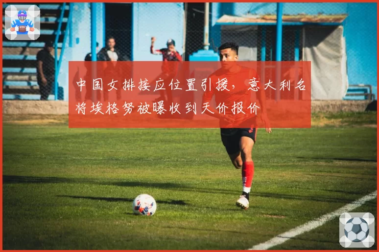 中国女排接应位置引援，意大利名将埃格努被曝收到天价报价