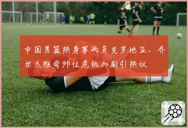 中国男篮热身赛两负克罗地亚，乔尔杰维奇帅位危机加剧引热议