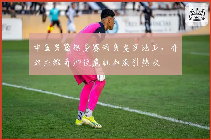 中国男篮热身赛两负克罗地亚，乔尔杰维奇帅位危机加剧引热议