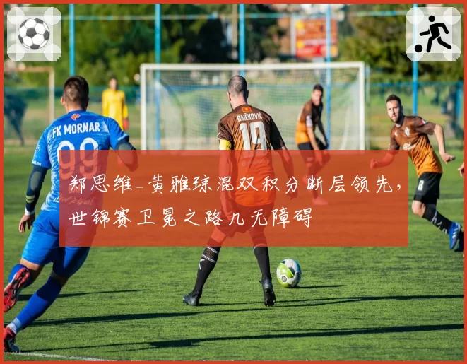 郑思维_黄雅琼混双积分断层领先,世锦赛卫冕之路几无障碍