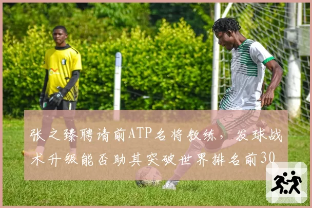 张之臻聘请前ATP名将教练，发球战术升级能否助其突破世界排名前30？
