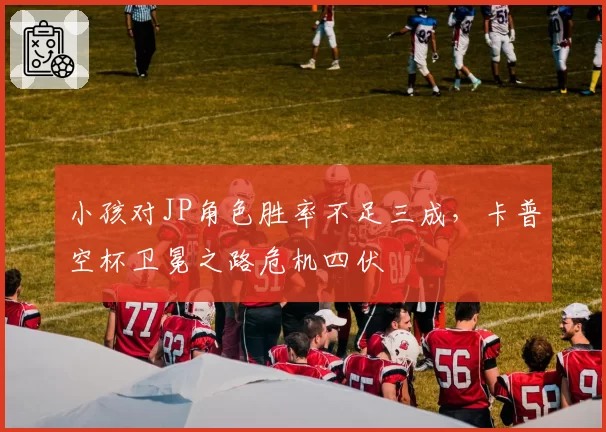 小孩对JP角色胜率不足三成，卡普空杯卫冕之路危机四伏
