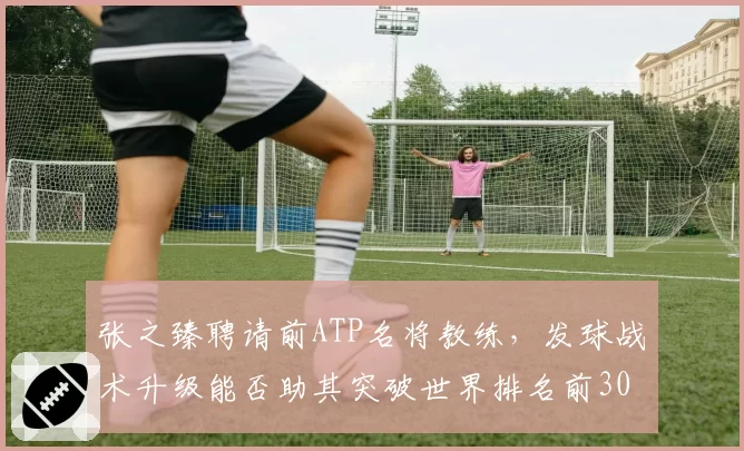 张之臻聘请前ATP名将教练，发球战术升级能否助其突破世界排名前30？