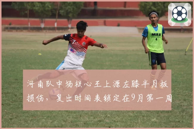 河南队中场核心王上源左膝半月板损伤，复出时间表锁定在9月第一周