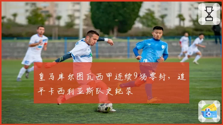 皇马库尔图瓦西甲连续9场零封，追平卡西利亚斯队史纪录
