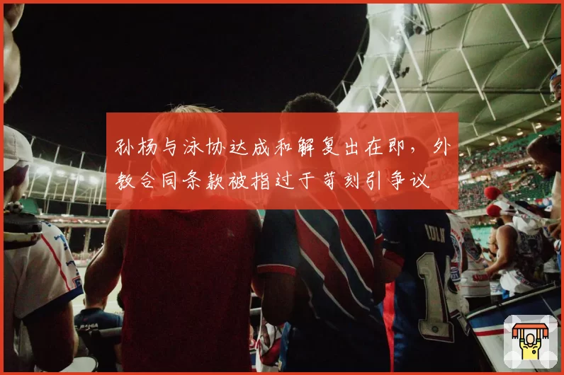 孙杨与泳协达成和解复出在即，外教合同条款被指过于苛刻引争议