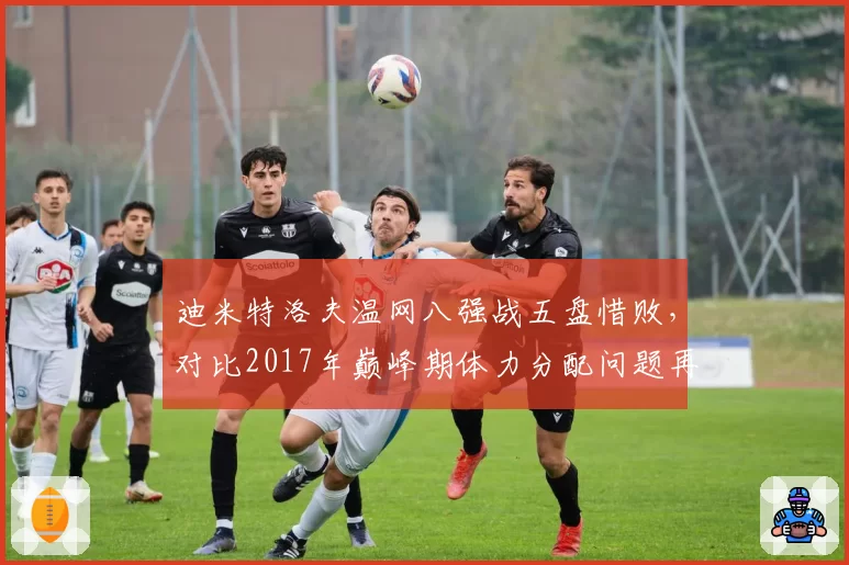 迪米特洛夫温网八强战五盘惜败，对比2017年巅峰期体力分配问题再现